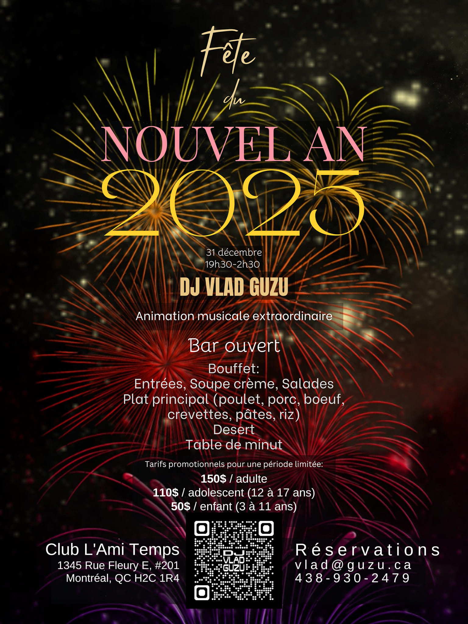 Fête du NOUVEL AN
31 décembre
19h30-2h30
Club L'Ami Temps
1345 Rue Fleury E, #201
Montréal, QC H2C 1R4
Animation musicale extraordinaire avec DJ VLAD GUZU
Bar ouvert (boissons avec et sans alcool, cocktails, vin, bière, jus, liqueurs, tisanes, café)
Bouffet:
Entrées, Soupe crème, Salades
Plat principal (poulet, porc, boeuf,
crevettes, pâtes, riz)
Desert
Table de minut
Coupe de vin pétillant à minuit

Tarifs promotionnels pour une période limitée:
150$ / adulte
110$ / adolescent (12 à 17 ans)
50$ / enfant (3 à 11 ans)
Reservations:
vlad@guzu.ca
438-930-2478
https://DJVlad.Guzu.ca/fr/evenements